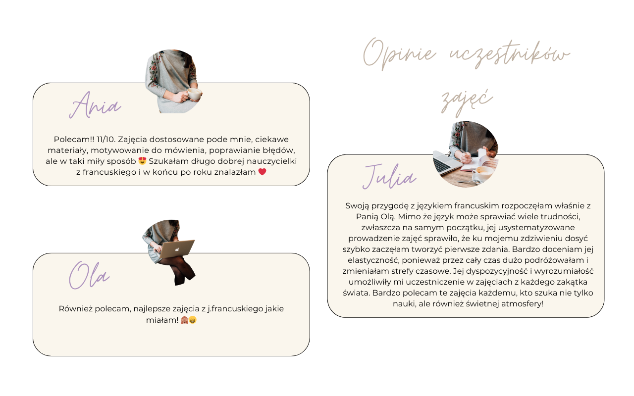 Julia Swoją przygodę z językiem francuskim rozpoczęłam właśnie z Panią Olą. Mimo że język może sprawiać wiele trudności, zwłaszcza na samym początku, jej usystematyzowane prowadzenie zajęć sprawiło, że ku mojemu zdziwieniu dosyć szybko zaczęłam tworzyć pierwsze zdania. Bardzo doceniam jej elastyczność, ponieważ przez cały czas dużo podróżowałam i zmieniałam strefy czasowe. Jej dyspozycyjność i wyrozumiałość umożliwiły mi uczestniczenie w zajęciach z każdego zakątka świata. Bardzo polecam te zajęcia każdemu, kto szuka nie tylko nauki, ale również świetnej atmosfery! Polecam!! 11/10. Zajęcia dostosowane pode mnie, ciekawe materiały, motywowanie do mówienia, poprawianie błędów, ale w taki miły sposób ? Szukałam długo dobrej nauczycielki z francuskiego i w końcu po roku znalazłam ❤️